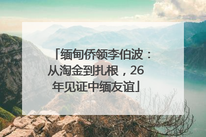 缅甸侨领李伯波：从淘金到扎根，26年见证中缅友谊