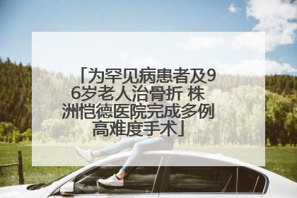 为罕见病患者及96岁老人治骨折 株洲恺德医院完成多例高难度手术