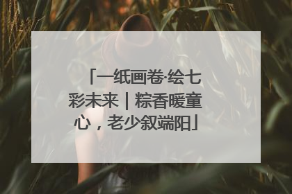 一纸画卷·绘七彩未来｜粽香暖童心，老少叙端阳