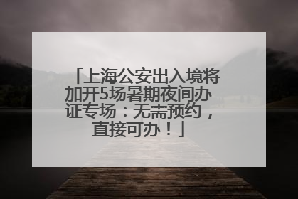 上海公安出入境将加开5场暑期夜间办证专场：无需预约，直接可办！