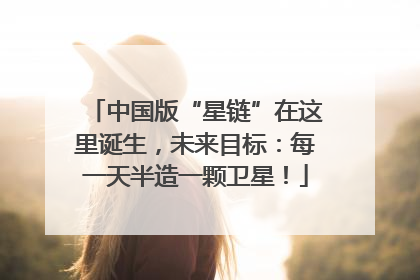 中国版“星链”在这里诞生，未来目标：每一天半造一颗卫星！