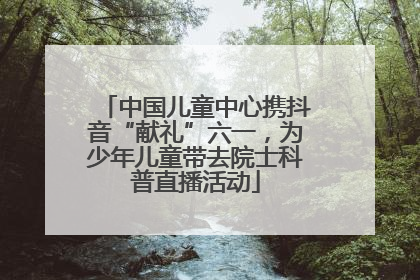 中国儿童中心携抖音“献礼”六一，为少年儿童带去院士科普直播活动
