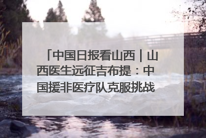 中国日报看山西｜山西医生远征吉布提：中国援非医疗队克服挑战救助非洲患者