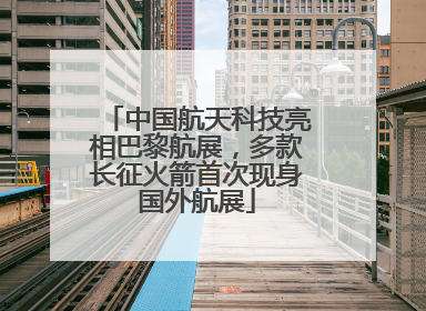 中国航天科技亮相巴黎航展，多款长征火箭首次现身国外航展