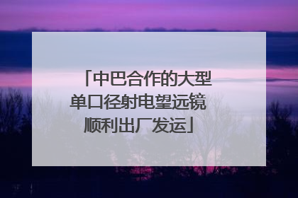 中巴合作的大型单口径射电望远镜顺利出厂发运