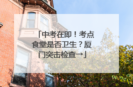 中考在即！考点食堂是否卫生？厦门突击检查→