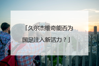 久尔杰维奇能否为国足注入新活力？