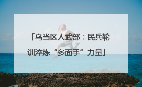 乌当区人武部：民兵轮训淬炼“多面手”力量