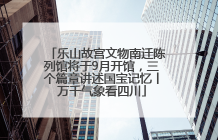 乐山故宫文物南迁陈列馆将于9月开馆，三个篇章讲述国宝记忆丨万千气象看四川