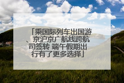 乘国际列车出国游、京沪京广航线跨航司签转 端午假期出行有了更多选择