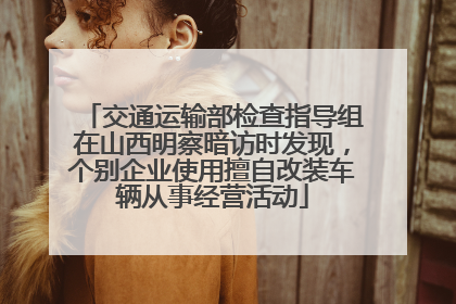 交通运输部检查指导组在山西明察暗访时发现，个别企业使用擅自改装车辆从事经营活动