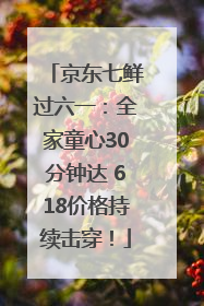 京东七鲜过六一：全家童心30分钟达 618价格持续击穿！