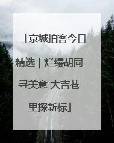 京城拍客今日精选｜烂缦胡同寻美意 大吉巷里探新标