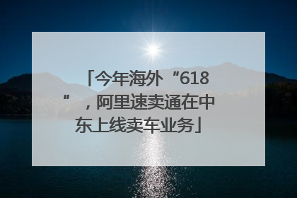 今年海外“618”，阿里速卖通在中东上线卖车业务