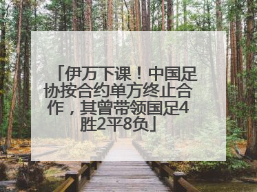 伊万下课！中国足协按合约单方终止合作，其曾带领国足4胜2平8负