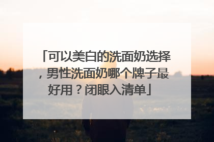 可以美白的洗面奶选择，男性洗面奶哪个牌子最好用？闭眼入清单