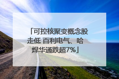 可控核聚变概念股走低 百利电气、哈焊华通跌超7%