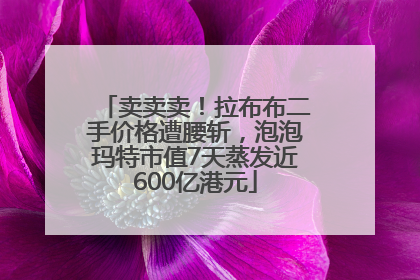 卖卖卖！拉布布二手价格遭腰斩，泡泡玛特市值7天蒸发近600亿港元