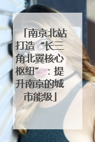 南京北站打造“长三角北翼核心枢纽”：提升南京的城市能级