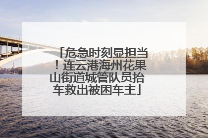 危急时刻显担当！连云港海州花果山街道城管队员抬车救出被困车主