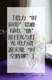 借力“时间差”错峰绿电“链”接日光与灯光 电力资源实现“时空腾挪”