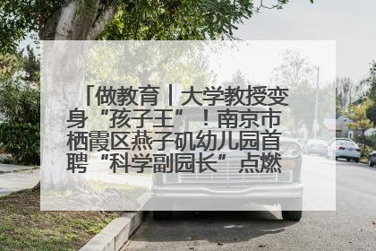 做教育︱大学教授变身“孩子王”！南京市栖霞区燕子矶幼儿园首聘“科学副园长”点燃萌娃科学梦
