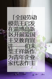 全国劳动模范王启发在淄博高新区开展爱国主义教育宣讲——伯未集王祥新作为青年企业家代表作主题演讲