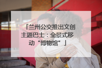 兰州公交推出文创主题巴士：全景式移动“博物馆”