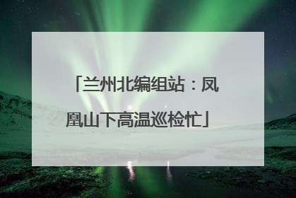 兰州北编组站：凤凰山下高温巡检忙