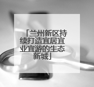 兰州新区持续打造宜居宜业宜游的生态新城