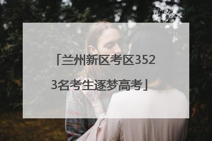 兰州新区考区3523名考生逐梦高考