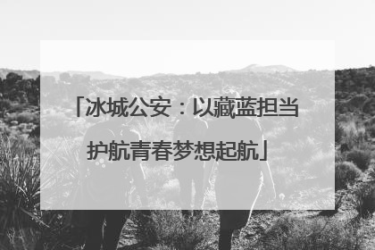 冰城公安：以藏蓝担当 护航青春梦想起航