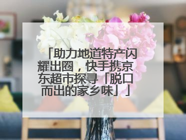 助力地道特产闪耀出圈，快手携京东超市探寻「脱口而出的家乡味」