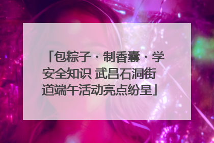 包粽子・制香囊・学安全知识 武昌石洞街道端午活动亮点纷呈