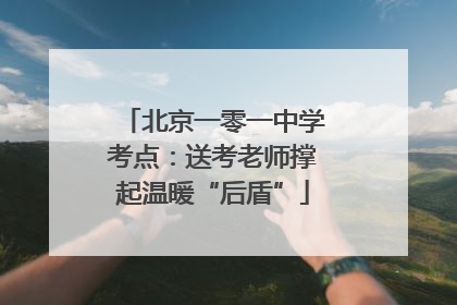 北京一零一中学考点：送考老师撑起温暖“后盾”