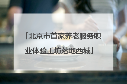 北京市首家养老服务职业体验工坊落地西城