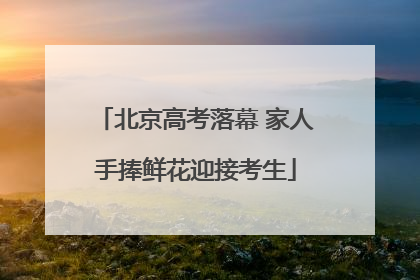 北京高考落幕 家人手捧鲜花迎接考生