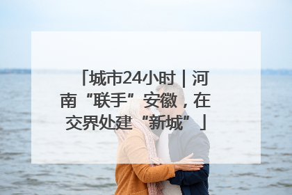 城市24小时｜河南“联手”安徽，在交界处建“新城”