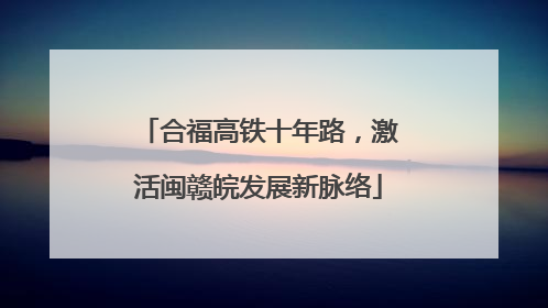 合福高铁十年路，激活闽赣皖发展新脉络
