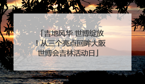 吉地风华 世博绽放！从三个亮点回眸大阪世博会吉林活动日