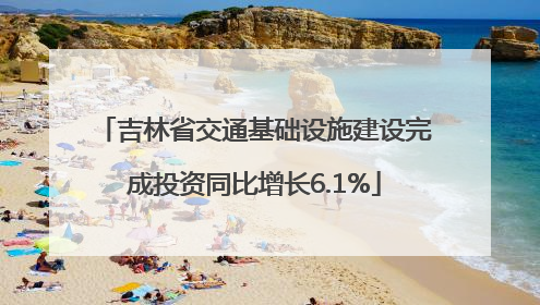 吉林省交通基础设施建设完成投资同比增长6.1%