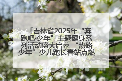 吉林省2025年“奔跑吧·少年”主题健身系列活动盛大启幕 “热路少年”少儿跑长春站点燃少年运动热情