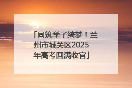 同筑学子绮梦！兰州市城关区2025年高考圆满收官