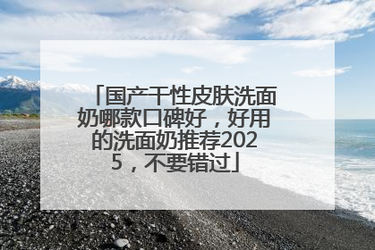 国产干性皮肤洗面奶哪款口碑好，好用的洗面奶推荐2025，不要错过