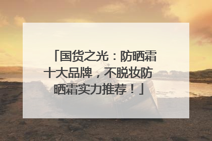 国货之光：防晒霜十大品牌，不脱妆防晒霜实力推荐！