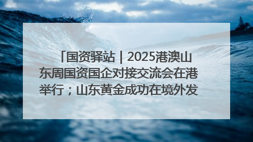 国资驿站｜2025港澳山东周国资国企对接交流会在港举行；山东黄金成功在境外发行3亿美元绿色债券