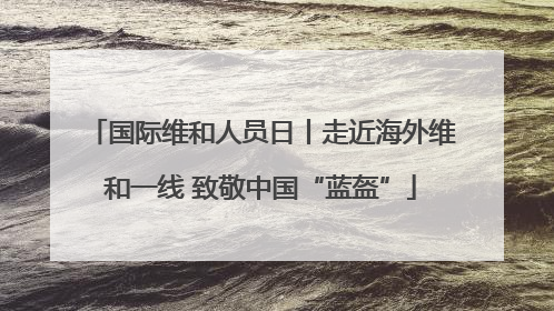 国际维和人员日丨走近海外维和一线 致敬中国“蓝盔”