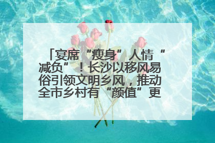 宴席“瘦身”人情“减负”！长沙以移风易俗引领文明乡风，推动全市乡村有“颜值”更显“气质”