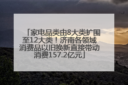 家电品类由8大类扩围至12大类！济南各领域消费品以旧换新直接带动消费157.2亿元