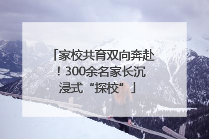 家校共育双向奔赴！300余名家长沉浸式“探校”